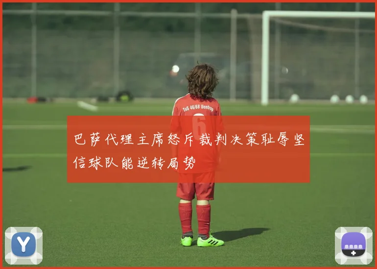 巴萨代理主席怒斥裁判决策耻辱坚信球队能逆转局势