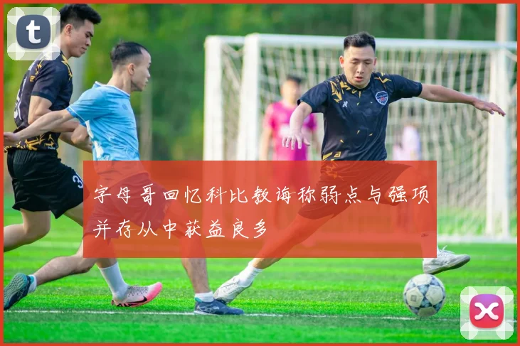 字母哥回忆科比教诲称弱点与强项并存从中获益良多