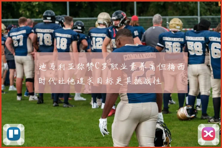 迪马利亚称赞C罗职业素养高但梅西时代让他追求目标更具挑战性