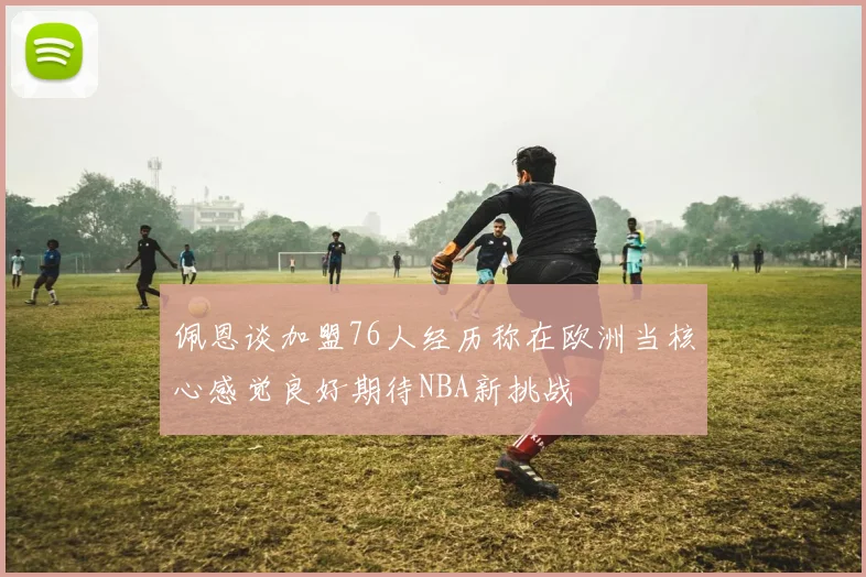 佩恩谈加盟76人经历称在欧洲当核心感觉良好期待NBA新挑战