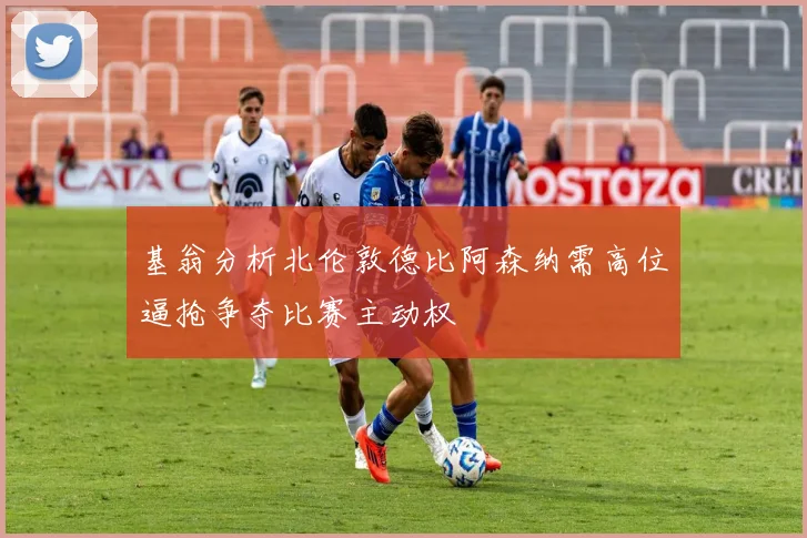 基翁分析北伦敦德比阿森纳需高位逼抢争夺比赛主动权
