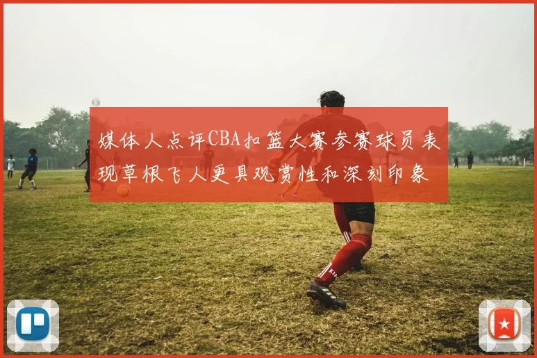媒体人点评CBA扣篮大赛参赛球员表现草根飞人更具观赏性和深刻印象