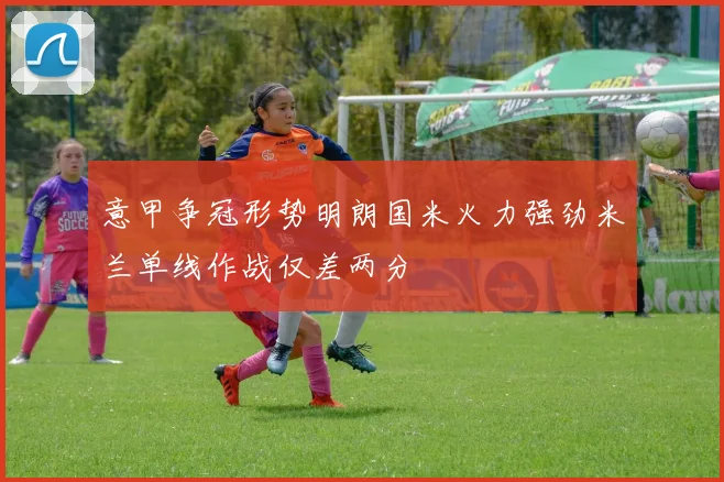 意甲争冠形势明朗国米火力强劲米兰单线作战仅差两分