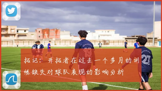 拓记：开拓者在过去一个多月的训练缺失对球队表现的影响分析