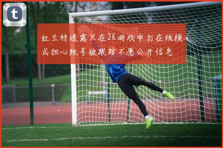 杜兰特透露只在2K游戏中打在线模式担心账号被跟踪不愿公开信息