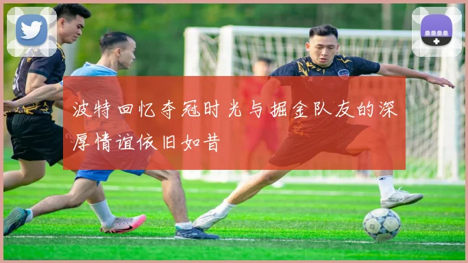 波特回忆夺冠时光与掘金队友的深厚情谊依旧如昔
