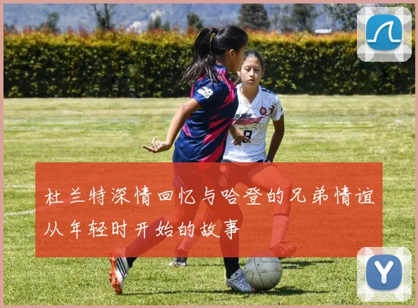 杜兰特深情回忆与哈登的兄弟情谊从年轻时开始的故事