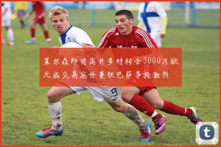 莱尔森即将离开多特转会3000万欧元成交易底价曼联巴萨争抢激烈
