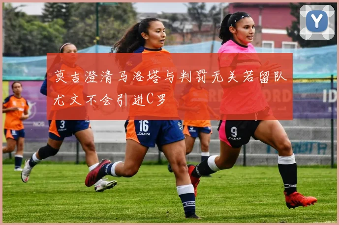 莫吉澄清马洛塔与判罚无关若留队尤文不会引进C罗