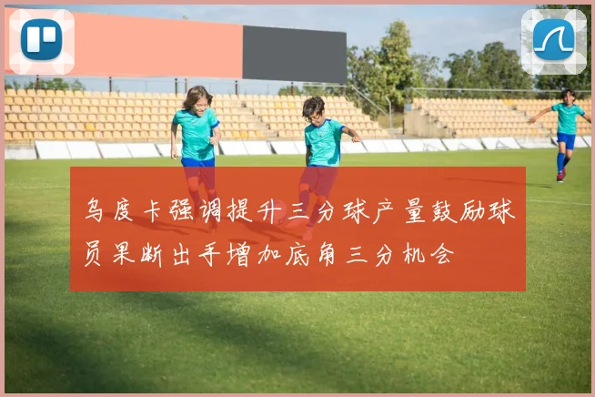 乌度卡强调提升三分球产量鼓励球员果断出手增加底角三分机会