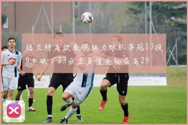 格兰特高效表现助力球队争冠13投9中砍下23分正负值全场最高29