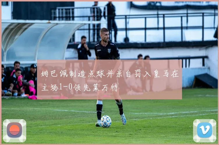 姆巴佩制造点球并亲自罚入皇马在主场1-0领先莱万特