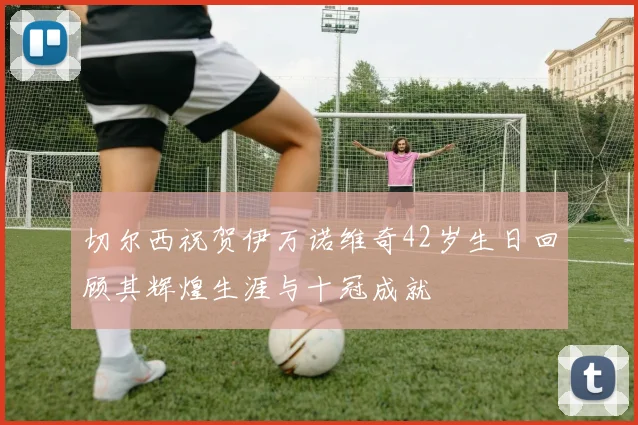 切尔西祝贺伊万诺维奇42岁生日回顾其辉煌生涯与十冠成就