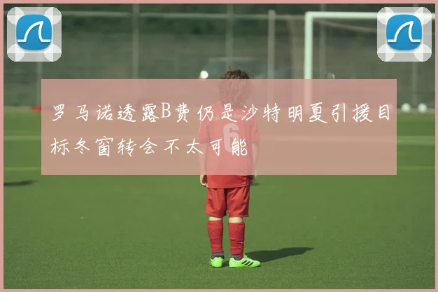 罗马诺透露B费仍是沙特明夏引援目标冬窗转会不太可能