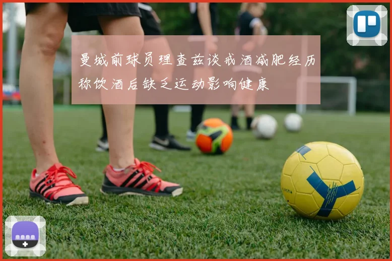 曼城前球员理查兹谈戒酒减肥经历称饮酒后缺乏运动影响健康