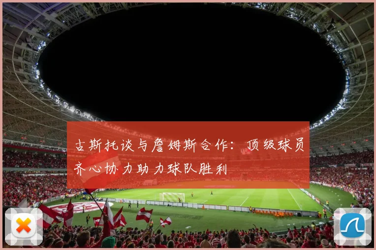 古斯托谈与詹姆斯合作：顶级球员齐心协力助力球队胜利