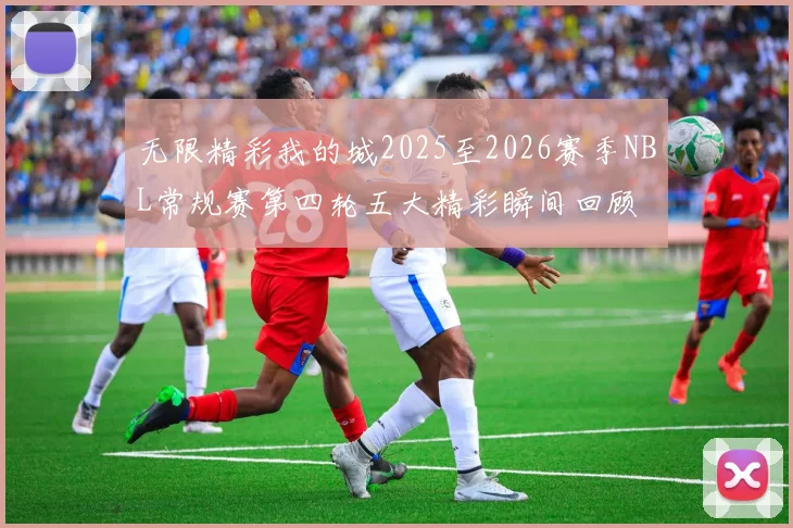 无限精彩我的城2025至2026赛季NBL常规赛第四轮五大精彩瞬间回顾