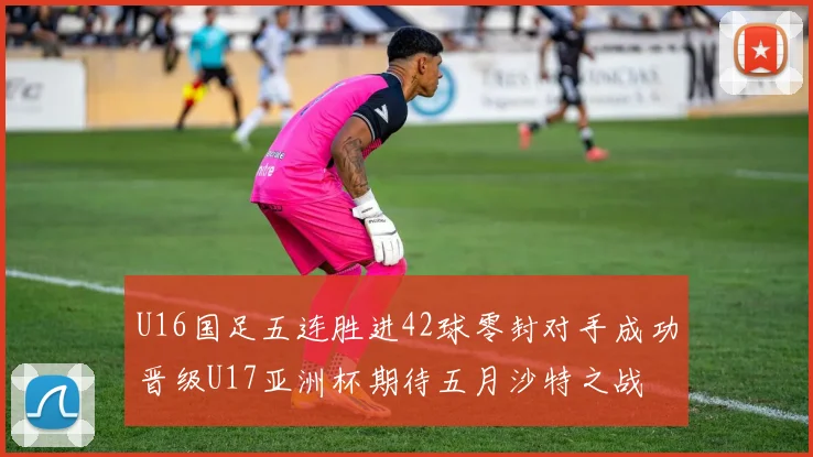 U16国足五连胜进42球零封对手成功晋级U17亚洲杯期待五月沙特之战