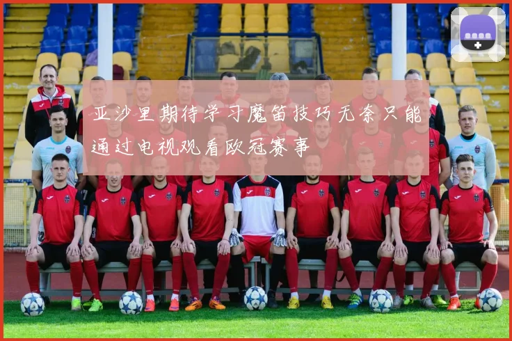 亚沙里期待学习魔笛技巧无奈只能通过电视观看欧冠赛事