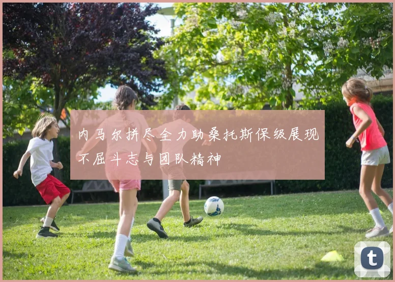 内马尔拼尽全力助桑托斯保级展现不屈斗志与团队精神