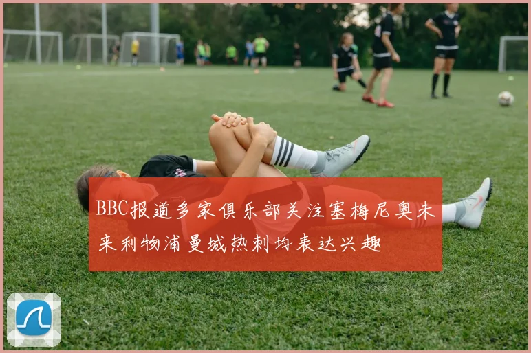 BBC报道多家俱乐部关注塞梅尼奥未来利物浦曼城热刺均表达兴趣