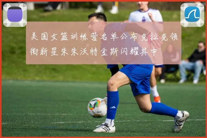 美国女篮训练营名单公布克拉克领衔新星朱朱沃特金斯闪耀其中