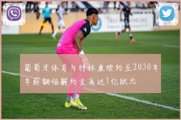 葡萄牙体育与特林康续约至2030年年薪翻倍解约金高达1亿欧元