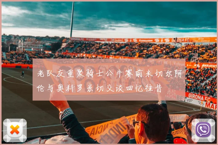 老队友重聚骑士公牛赛前米切尔阿伦与奥科罗亲切交谈回忆往昔