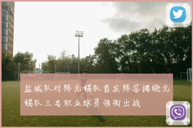 盐城队对阵无锡队首发阵容揭晓无锡队三名职业球员领衔出战