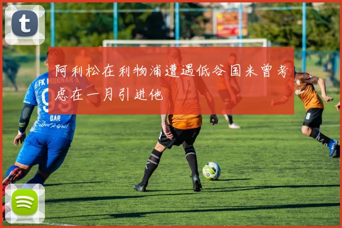 阿利松在利物浦遭遇低谷国米曾考虑在一月引进他