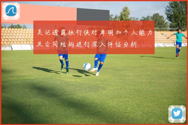 美记透露独行侠对库明加个人能力及合同结构进行深入评估分析