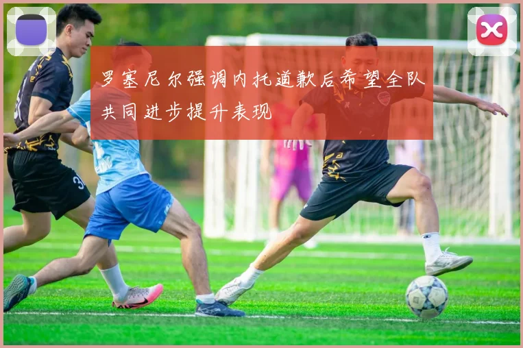 罗塞尼尔强调内托道歉后希望全队共同进步提升表现