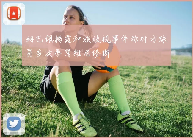 姆巴佩揭露种族歧视事件称对方球员多次辱骂维尼修斯