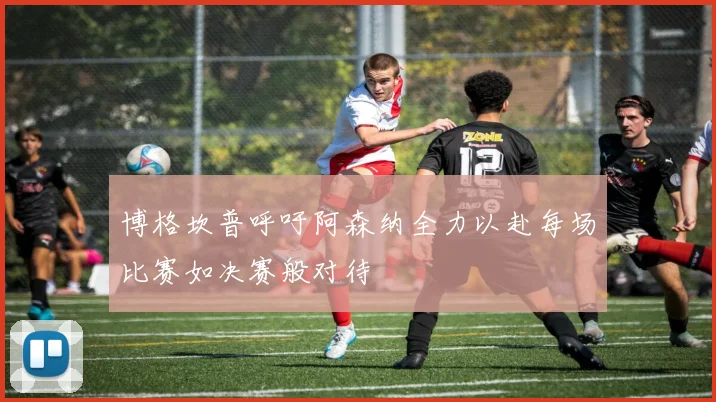 博格坎普呼吁阿森纳全力以赴每场比赛如决赛般对待