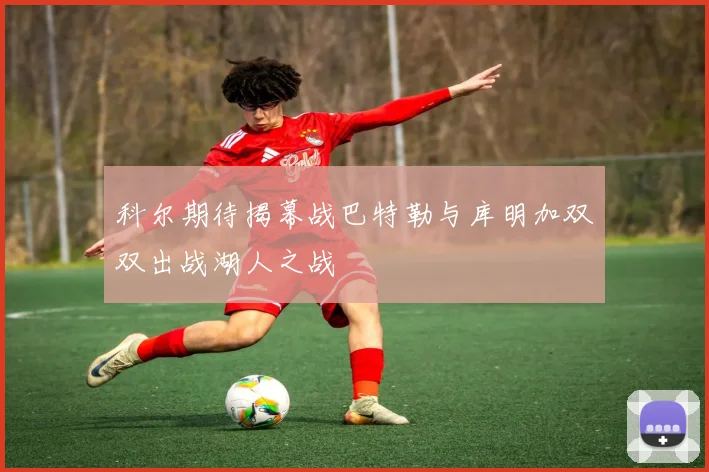 科尔期待揭幕战巴特勒与库明加双双出战湖人之战