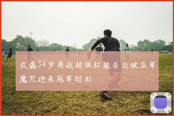 武磊34岁再战超级杯能否打破亚军魔咒迎来冠军时刻