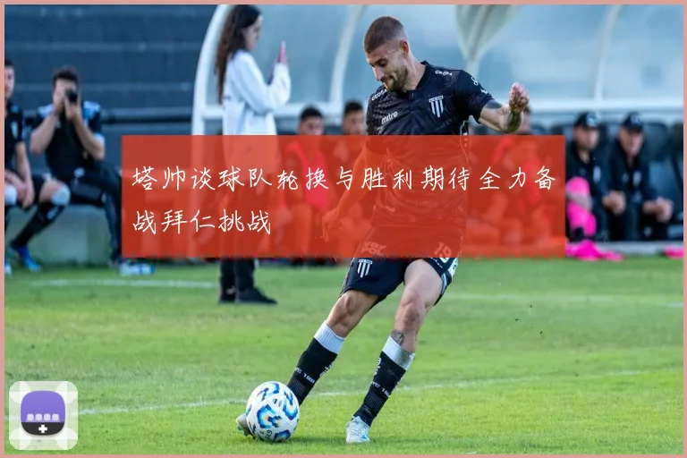塔帅谈球队轮换与胜利期待全力备战拜仁挑战